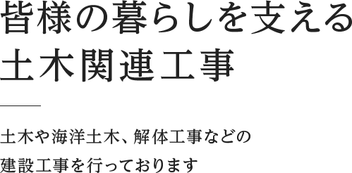 皆様の暮らしを支える土木関連工事  土木や海洋土木、解体工事などの建設工事を行っております 