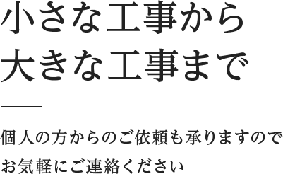 小さな工事から大きな工事まで 個人の方からのご依頼も承りますのでお気軽にご連絡ください